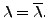 $ \lambda =
{\overline{\lambda}}.$